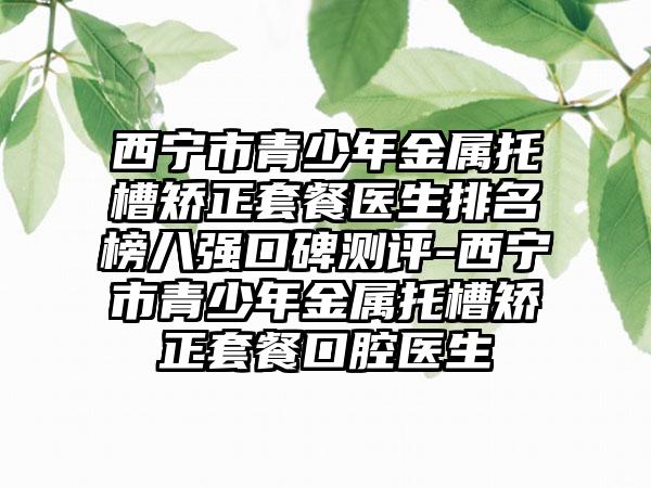 西宁市青少年金属托槽矫正套餐医生排名榜八强口碑测评-西宁市青少年金属托槽矫正套餐口腔医生