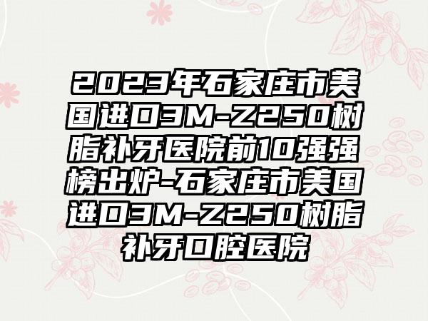 2023年石家庄市美国进口3M-Z250树脂补牙医院前10强强榜出炉-石家庄市美国进口3M-Z250树脂补牙口腔医院