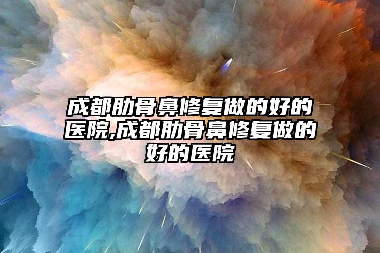 成都肋骨鼻修复做的好的医院,成都肋骨鼻修复做的好的医院