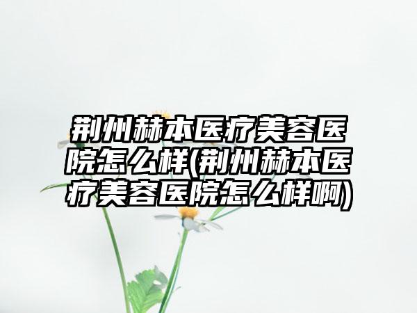 荆州赫本医疗美容医院怎么样(荆州赫本医疗美容医院怎么样啊)