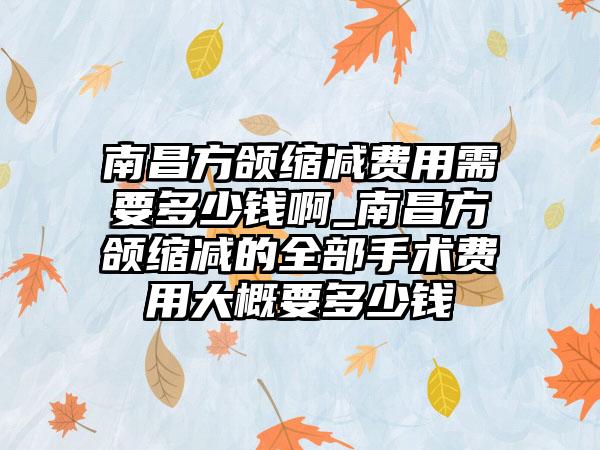 南昌方颌缩减费用需要多少钱啊_南昌方颌缩减的全部手术费用大概要多少钱