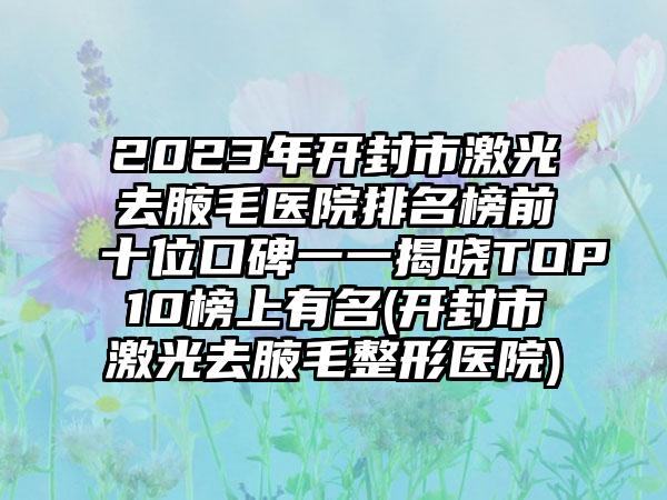 2023年开封市激光去腋毛医院排名榜前十位口碑一一揭晓TOP10榜上有名(开封市激光去腋毛整形医院)