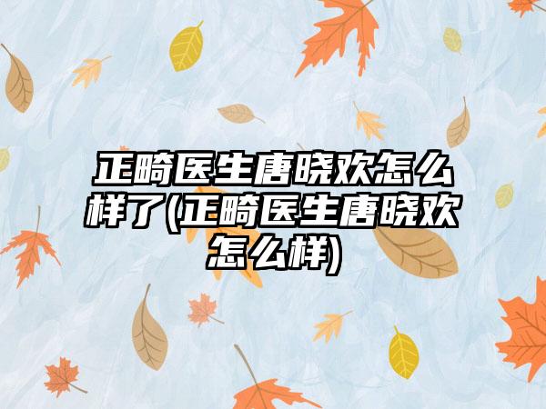 正畸医生唐晓欢怎么样了(正畸医生唐晓欢怎么样)