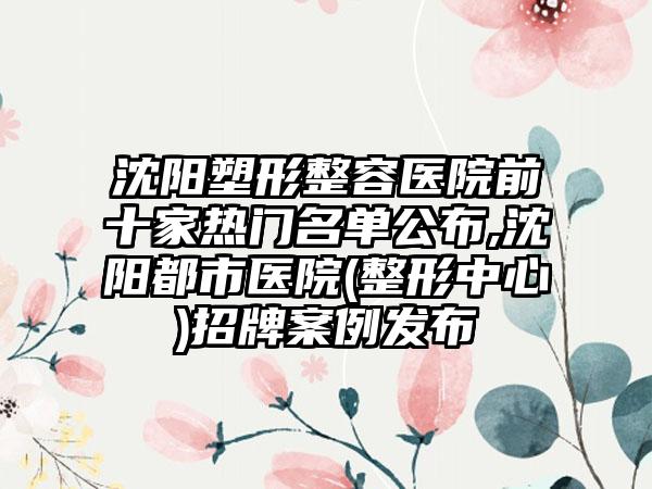 沈阳塑形整容医院前十家热门名单公布,沈阳都市医院(整形中心)招牌实例发布