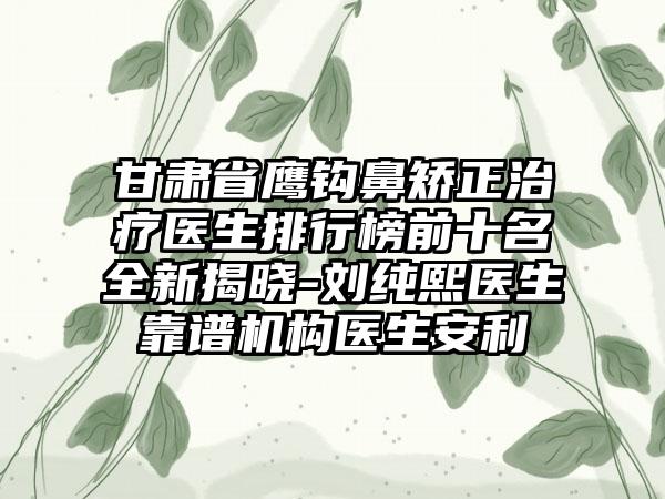 甘肃省鹰钩鼻矫正治疗医生排行榜前十名全新揭晓-刘纯熙医生靠谱机构医生安利