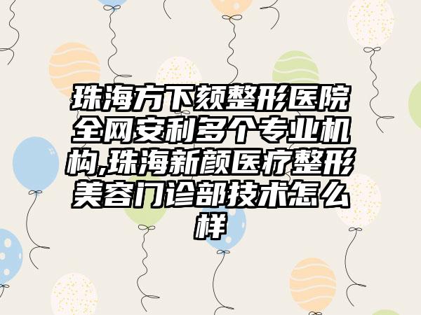 珠海方下颏整形医院全网安利多个正规机构,珠海新颜医疗整形美容门诊部技术怎么样