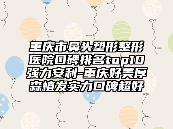 重庆市鼻头塑形整形医院口碑排名top10强力安利-重庆好美厚森植发实力口碑超好