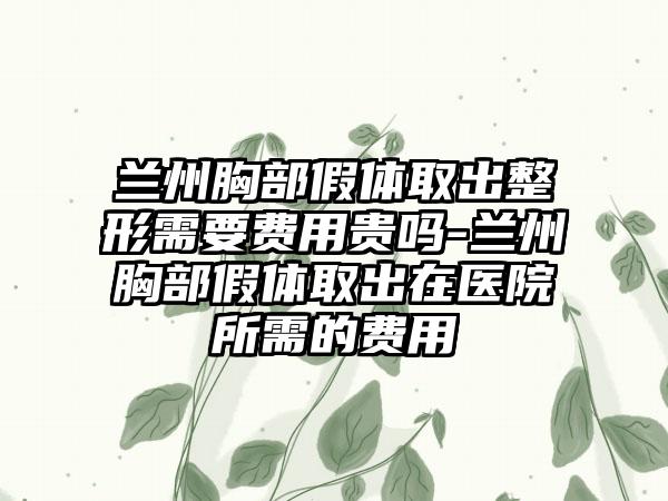 兰州胸部假体取出整形需要费用贵吗-兰州胸部假体取出在医院所需的费用