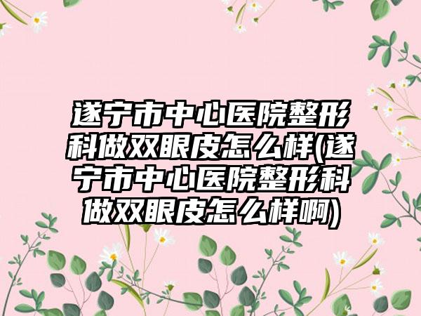 遂宁市中心医院整形科做双眼皮怎么样(遂宁市中心医院整形科做双眼皮怎么样啊)