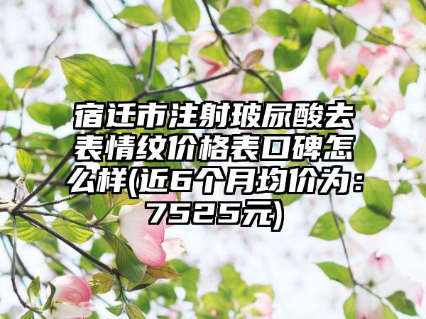 宿迁市注射玻尿酸去表情纹价格表口碑怎么样(近6个月均价为：7525元)