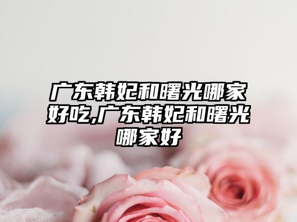 广东韩妃和曙光哪家好吃,广东韩妃和曙光哪家好