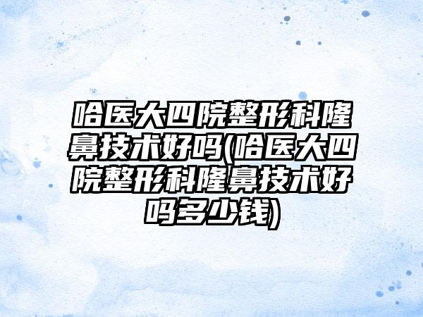 哈医大四院整形科隆鼻技术好吗(哈医大四院整形科隆鼻技术好吗多少钱)