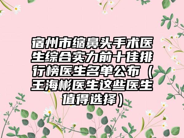 宿州市缩鼻头手术医生综合实力前十佳排行榜医生名单公布（王海彬医生这些医生值得选择）