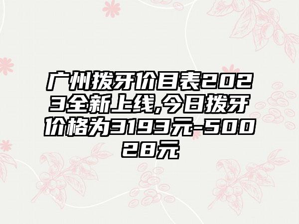 广州拨牙价目表2023全新上线,今日拨牙价格为3193元-50028元