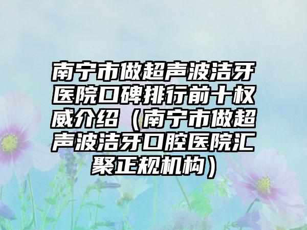 南宁市做超声波洁牙医院口碑排行前十权威介绍（南宁市做超声波洁牙口腔医院汇聚正规机构）