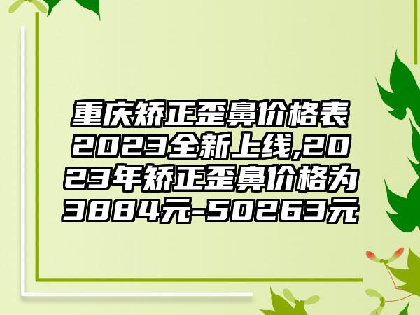 重庆矫正歪鼻价格表2023全新上线,2023年矫正歪鼻价格为3884元-50263元