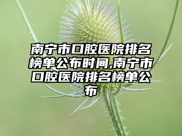 南宁市口腔医院排名榜单公布时间,南宁市口腔医院排名榜单公布