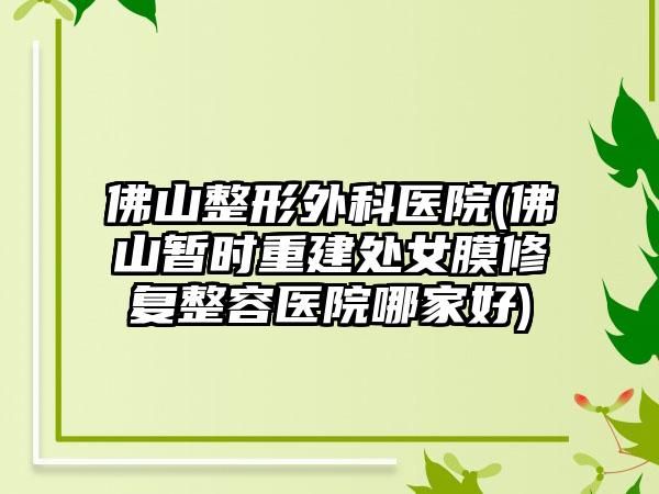 佛山整形外科医院(佛山暂时重建处女膜修复整容医院哪家好)