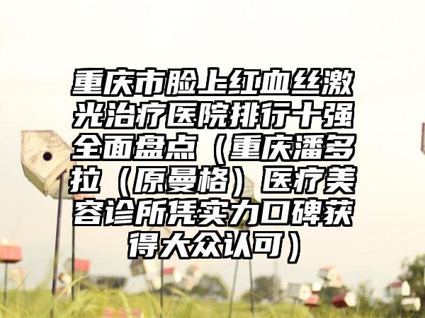 重庆市脸上红血丝激光治疗医院排行十强多面盘点（重庆潘多拉（原曼格）医疗美容诊所凭实力口碑获得大众认可）