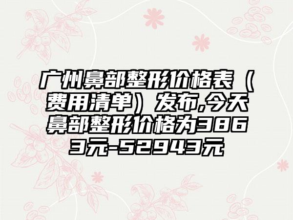 广州鼻部整形价格表（费用清单）发布,今天鼻部整形价格为3863元-52943元