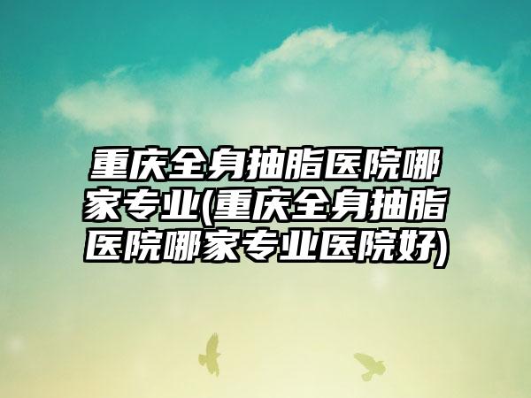 重庆全身抽脂医院哪家正规(重庆全身抽脂医院哪家正规医院好)