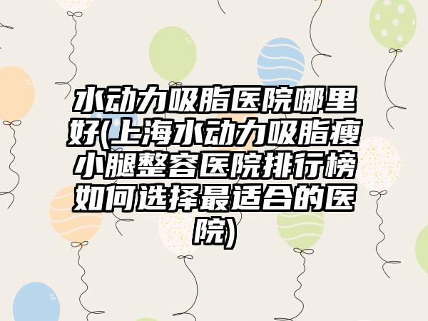 水动力吸脂医院哪里好(上海水动力吸脂瘦小腿整容医院排行榜如何选择非常适合的医院)