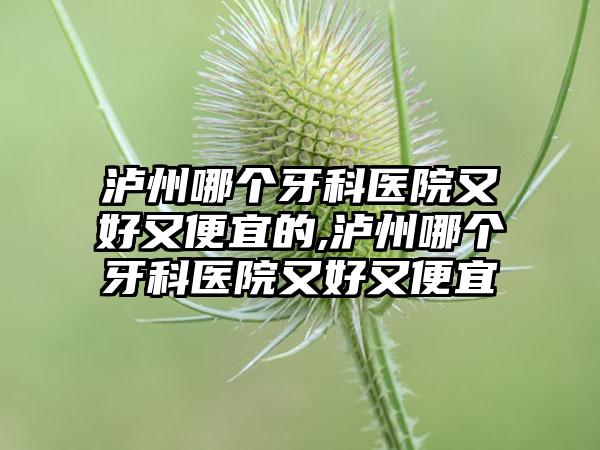 泸州哪个牙科医院又好又便宜的,泸州哪个牙科医院又好又便宜