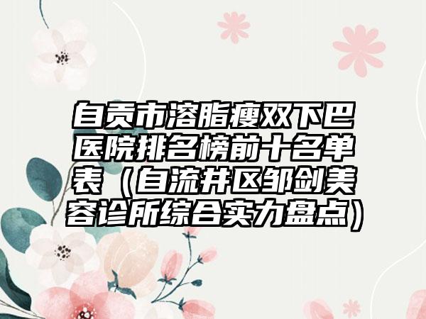 自贡市溶脂瘦双下巴医院排名榜前十名单表（自流井区邹剑美容诊所综合实力盘点）