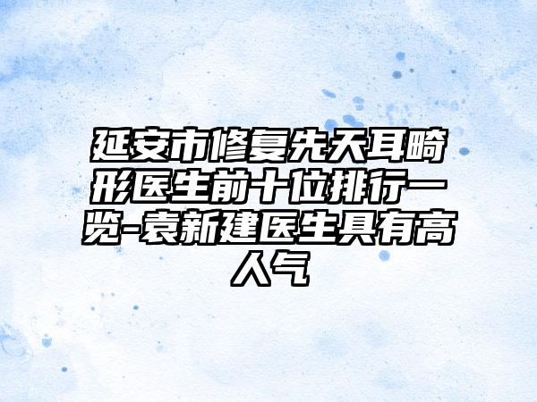 延安市修复先天耳畸形医生前十位排行一览-袁新建医生具有高人气