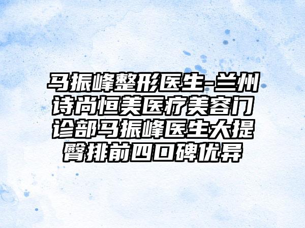 马振峰整形医生-兰州诗尚恒美医疗美容门诊部马振峰医生大提臀排前四口碑优异