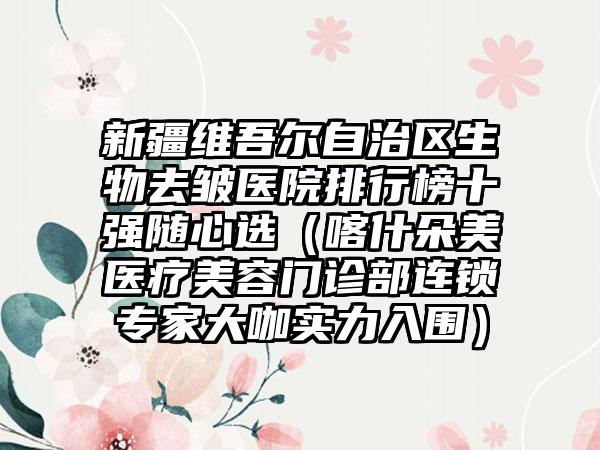 新疆维吾尔自治区生物去皱医院排行榜十强随心选（喀什朵美医疗美容门诊部连锁骨干医生大咖实力入围）