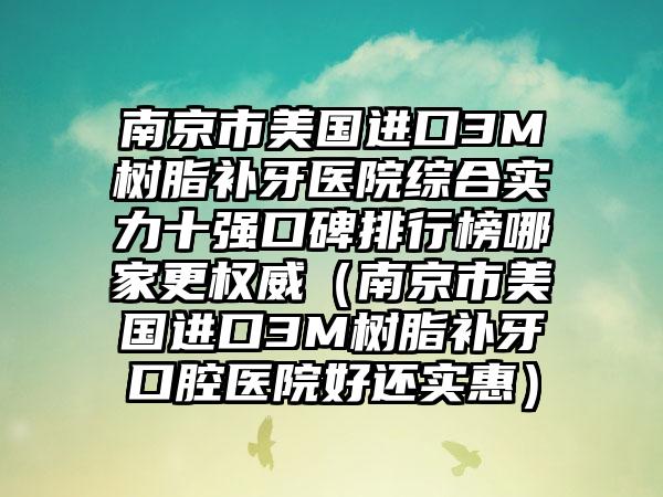 南京市美国进口3M树脂补牙医院综合实力十强口碑排行榜哪家更权威（南京市美国进口3M树脂补牙口腔医院好还实惠）