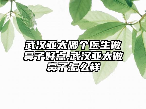 武汉亚太哪个医生做鼻子好点,武汉亚太做鼻子怎么样