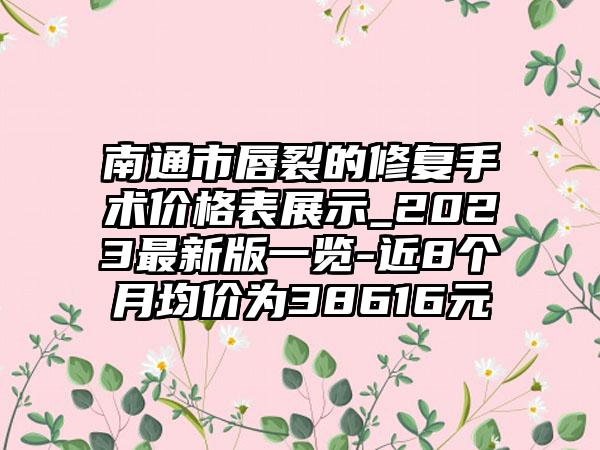 南通市唇裂的修复手术价格表展示_2023非常新版一览-近8个月均价为38616元