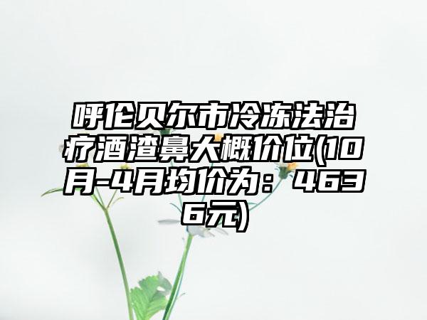 呼伦贝尔市冷冻法治疗酒渣鼻大概价位(10月-4月均价为：4636元)