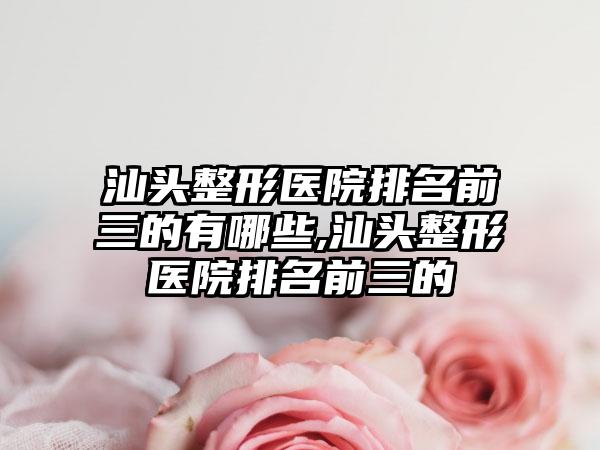 汕头整形医院排名前三的有哪些,汕头整形医院排名前三的