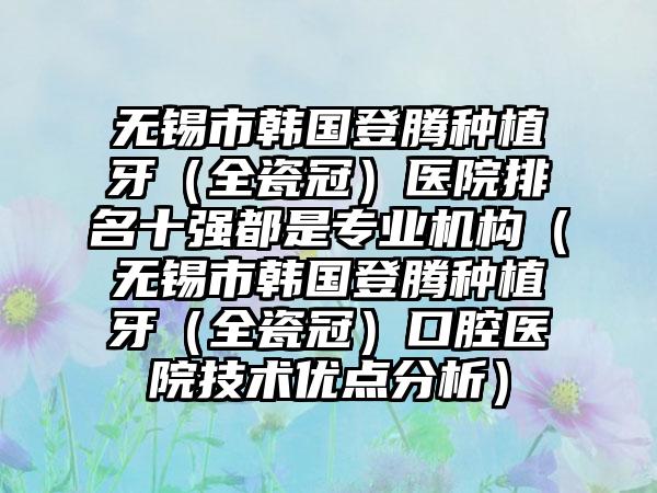 无锡市韩国登腾种植牙（全瓷冠）医院排名十强都是正规机构（无锡市韩国登腾种植牙（全瓷冠）口腔医院技术优点分析）