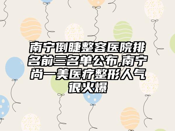 南宁倒睫整容医院排名前三名单公布,南宁尚一美医疗整形人气很火爆