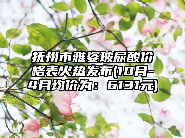 抚州市雅姿玻尿酸价格表火热发布(10月-4月均价为：6131元)