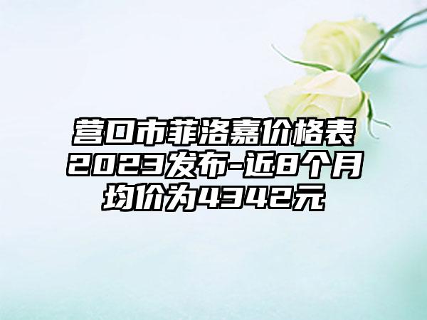 营口市菲洛嘉价格表2023发布-近8个月均价为4342元