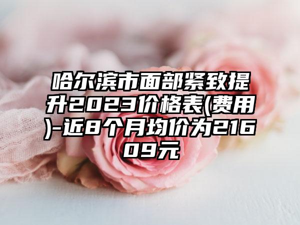 哈尔滨市面部紧致提升2023价格表(费用)-近8个月均价为21609元