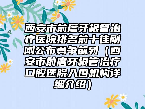 西安市前磨牙根管治疗医院排名前十佳刚刚公布勇争前列（西安市前磨牙根管治疗口腔医院入围机构详细介绍）