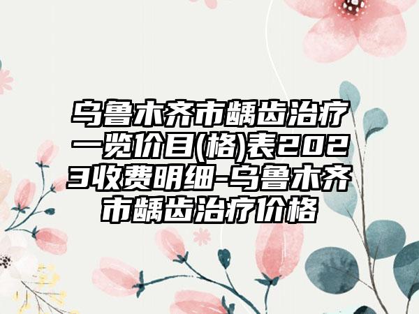 乌鲁木齐市龋齿治疗一览价目(格)表2023收费明细-乌鲁木齐市龋齿治疗价格