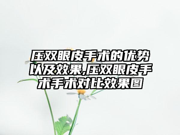 压双眼皮手术的优势以及成果,压双眼皮手术手术对比成果图