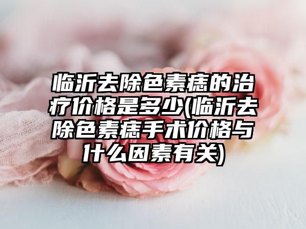 临沂去除色素痣的治疗价格是多少(临沂去除色素痣手术价格与什么因素有关)