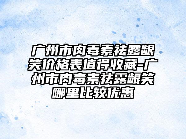 广州市肉毒素祛露龈笑价格表值得收藏-广州市肉毒素祛露龈笑哪里比较优惠