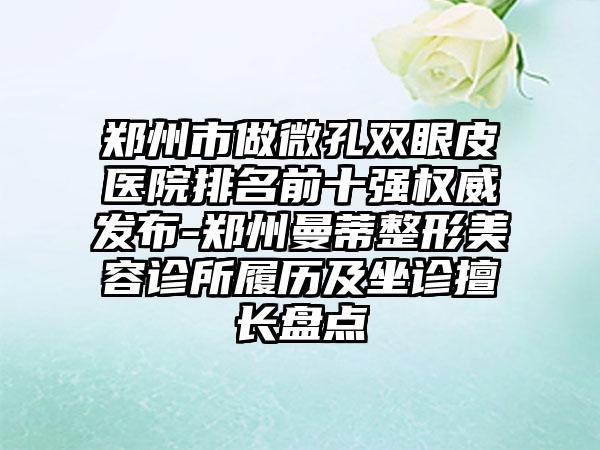 郑州市做微孔双眼皮医院排名前十强权威发布-郑州曼蒂整形美容诊所履历及坐诊擅长盘点