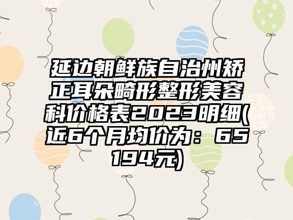 延边朝鲜族自治州矫正耳朵畸形整形美容科价格表2023明细(近6个月均价为：65194元)