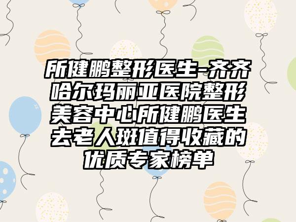 所健鹏整形医生-齐齐哈尔玛丽亚医院整形美容中心所健鹏医生去老人斑值得收藏的优质骨干医生榜单