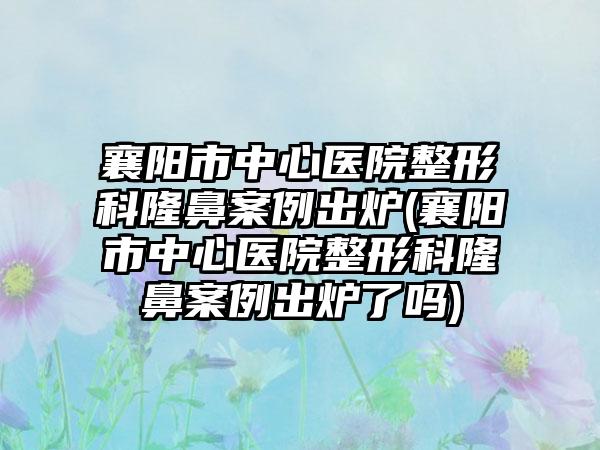 襄阳市中心医院整形科隆鼻实例出炉(襄阳市中心医院整形科隆鼻实例出炉了吗)